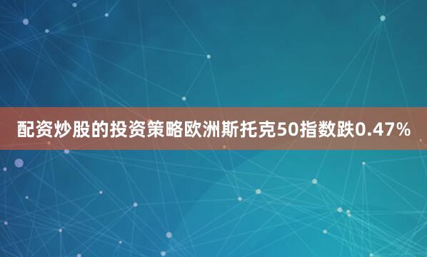 配资炒股的投资策略欧洲斯托克50指数跌0.47%