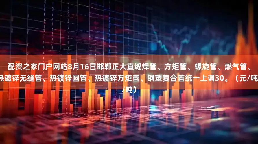 配资之家门户网站8月16日邯郸正大直缝焊管、方矩管、螺旋管、燃气管、热镀锌无缝管、热镀锌圆管、热镀锌方矩管、钢塑复合管统一上调30。（元/吨）